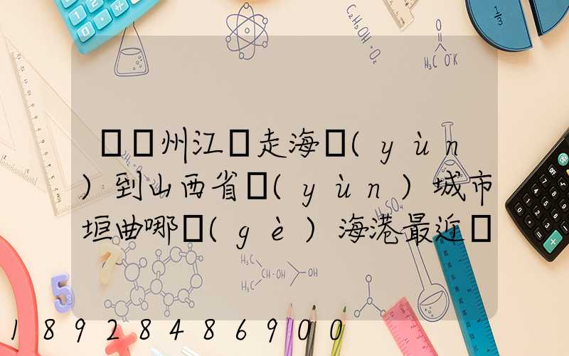 從廣州江門走海運(yùn)到山西省運(yùn)城市垣曲哪個(gè)海港最近。